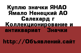Куплю значки ЯНАО - Ямало-Ненецкий АО, Салехард г. Коллекционирование и антиквариат » Значки   